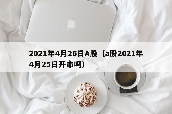 2021年4月26日A股（a股2021年4月25日开市吗）