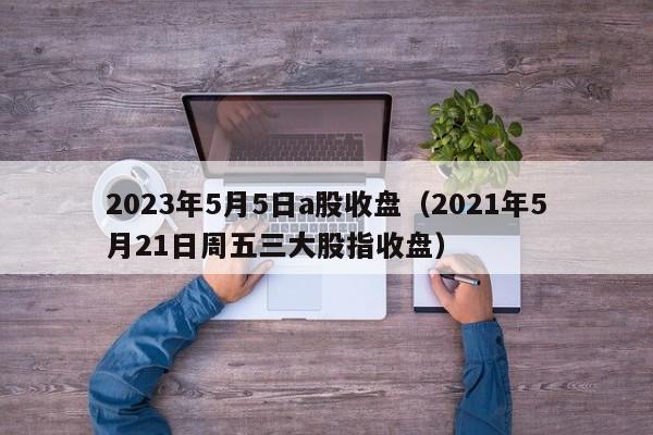 2023年5月5日a股收盘（2021年5月21日周五三大股指收盘）