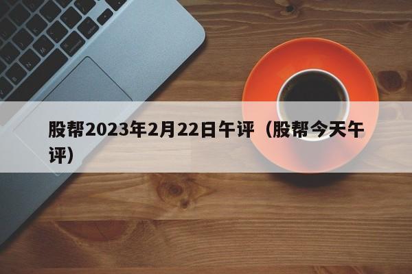 股帮2023年2月22日午评（股帮今天午评）
