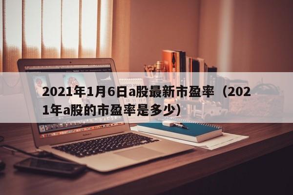2021年1月6日a股最新市盈率（2021年a股的市盈率是多少）