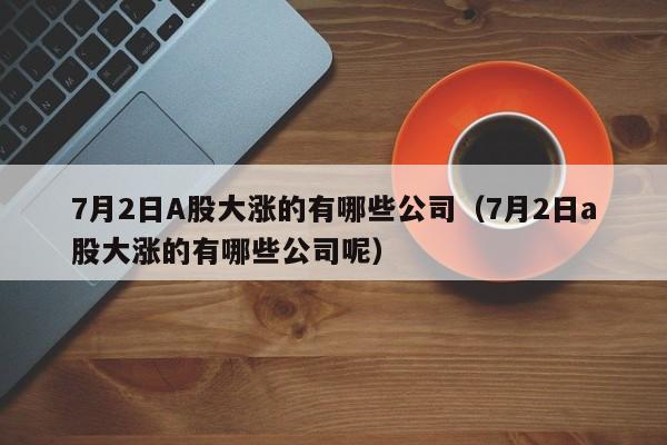 7月2日A股大涨的有哪些公司（7月2日a股大涨的有哪些公司呢）