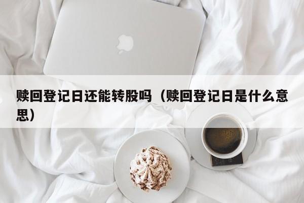 赎回登记日还能转股吗（赎回登记日是什么意思）
