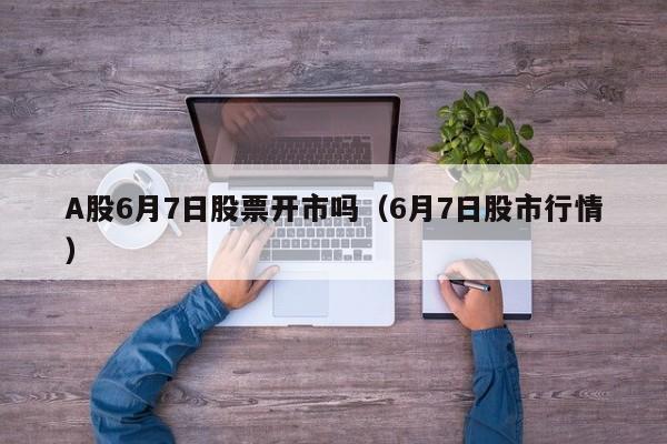A股6月7日股票开市吗（6月7日股市行情）