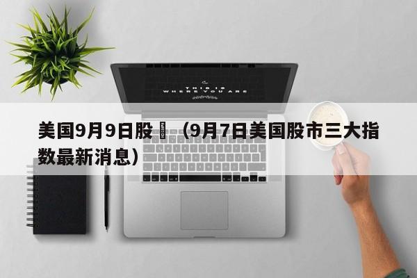 美国9月9日股巿（9月7日美国股市三大指数最新消息）