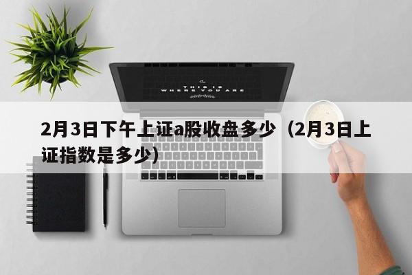 2月3日下午上证a股收盘多少（2月3日上证指数是多少）