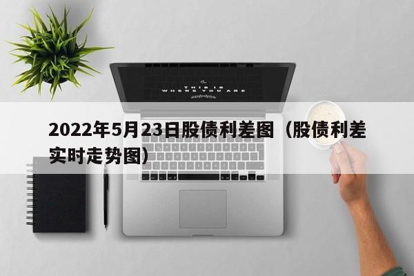2022年5月23日股债利差图（股债利差实时走势图）