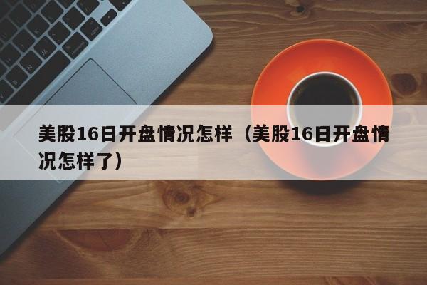美股16日开盘情况怎样（美股16日开盘情况怎样了）