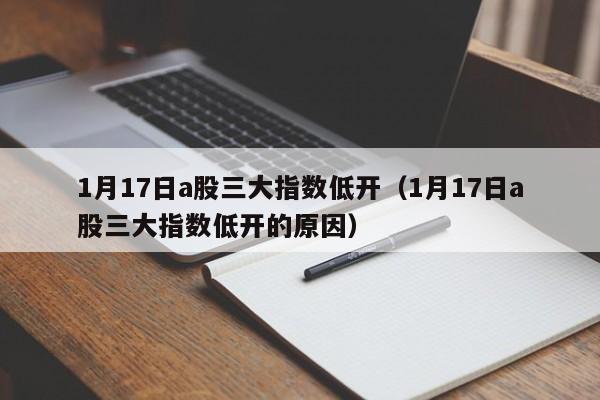 1月17日a股三大指数低开（1月17日a股三大指数低开的原因）