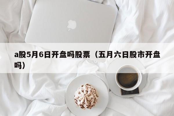 a股5月6日开盘吗股票（五月六日股市开盘吗）