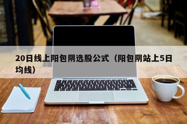20日线上阳包阴选股公式（阳包阴站上5日均线）