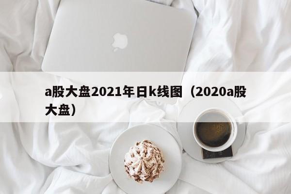 a股大盘2021年日k线图（2020a股大盘）