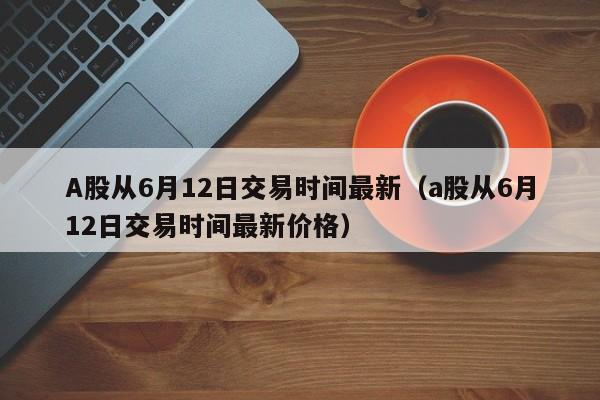 A股从6月12日交易时间最新（a股从6月12日交易时间最新价格）