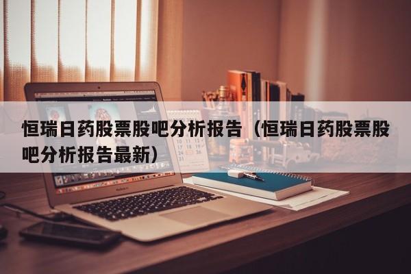 恒瑞日药股票股吧分析报告（恒瑞日药股票股吧分析报告最新）