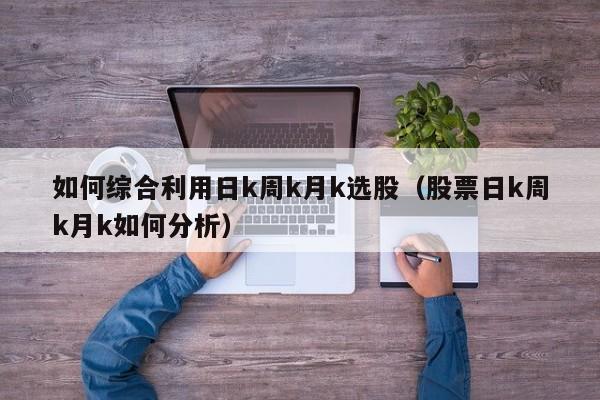 如何综合利用日k周k月k选股（股票日k周k月k如何分析）