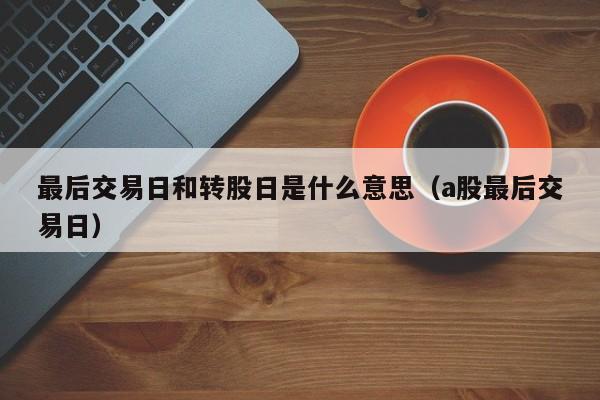 最后交易日和转股日是什么意思（a股最后交易日）