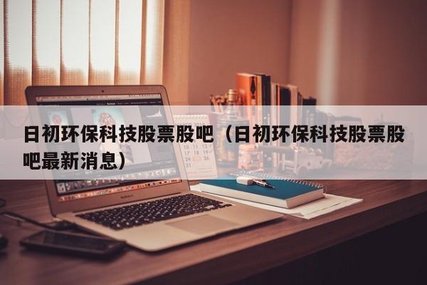 日初环保科技股票股吧（日初环保科技股票股吧最新消息）
