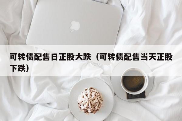 可转债配售日正股大跌（可转债配售当天正股下跌）