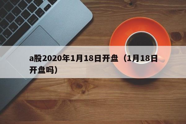 a股2020年1月18日开盘（1月18日开盘吗）