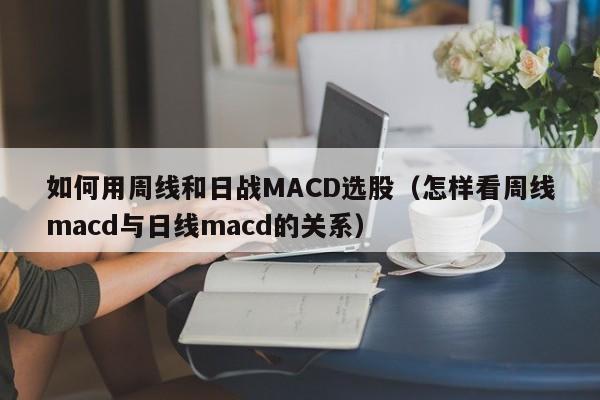 如何用周线和日战MACD选股（怎样看周线macd与日线macd的关系）