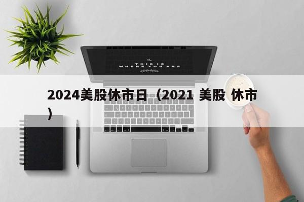 2024美股休市日（2021 美股 休市）