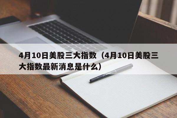 4月10日美股三大指数（4月10日美股三大指数最新消息是什么）