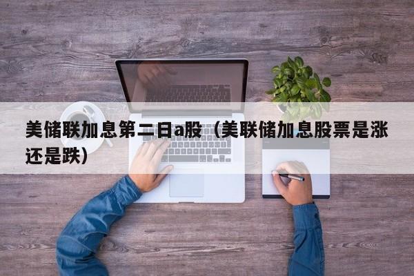 美储联加息第二日a股（美联储加息股票是涨还是跌）