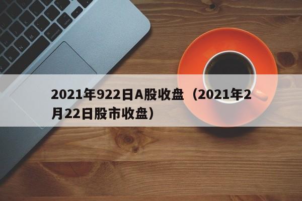 2021年922日A股收盘（2021年2月22日股市收盘）