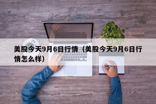 美股今天9月6日行情（美股今天9月6日行情怎么样）
