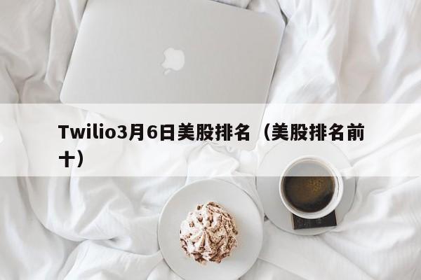 Twilio3月6日美股排名（美股排名前十）