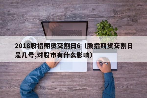 2018股指期货交割日6（股指期货交割日是几号,对股市有什么影响）