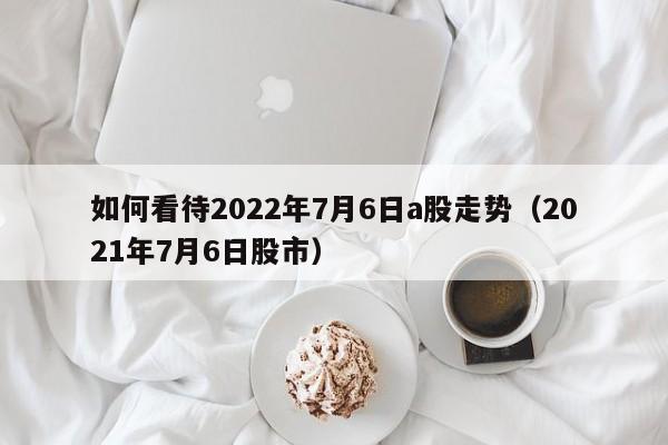 如何看待2022年7月6日a股走势（2021年7月6日股市）