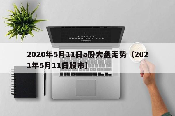 2020年5月11日a股大盘走势（2021年5月11日股市）