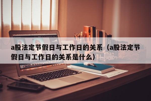 a股法定节假日与工作日的关系（a股法定节假日与工作日的关系是什么）