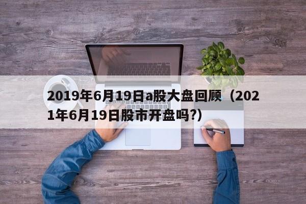 2019年6月19日a股大盘回顾（2021年6月19日股市开盘吗?）