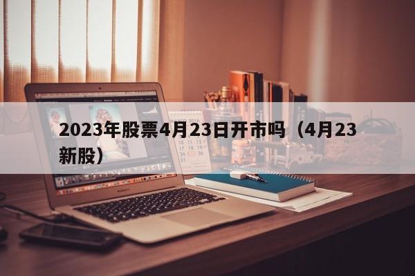 2023年股票4月23日开市吗（4月23新股）