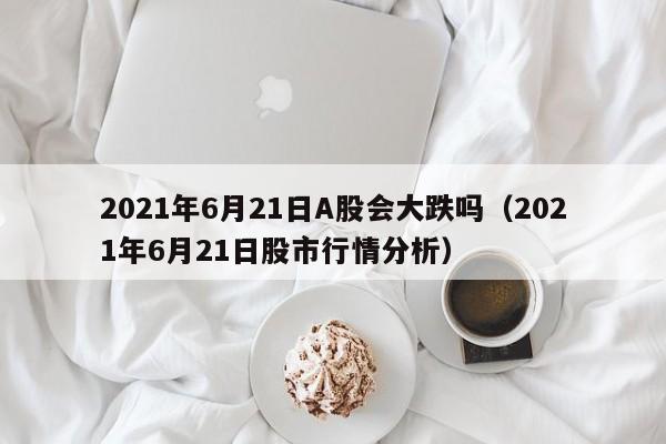 2021年6月21日A股会大跌吗（2021年6月21日股市行情分析）