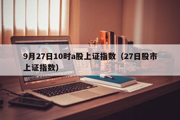 9月27日10时a股上证指数（27日股市上证指数）