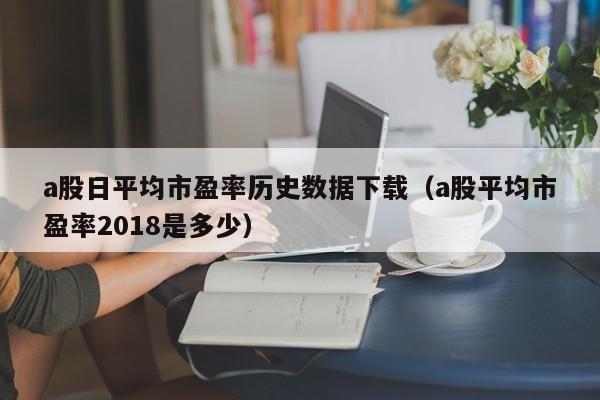 a股日平均市盈率历史数据下载（a股平均市盈率2018是多少）