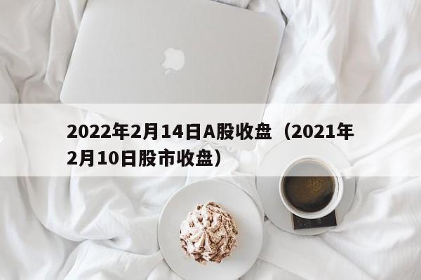 2022年2月14日A股收盘（2021年2月10日股市收盘）