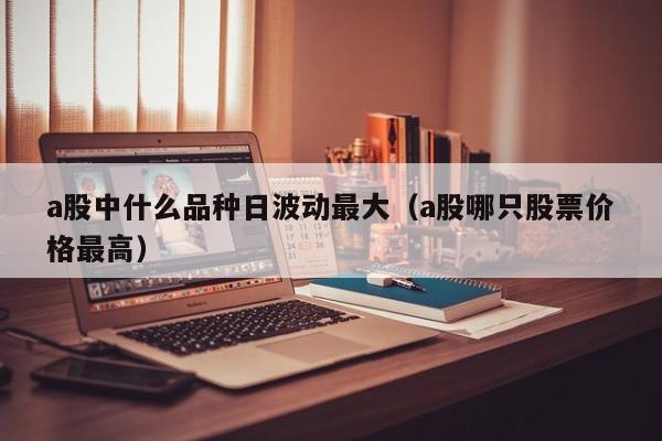 a股中什么品种日波动最大（a股哪只股票价格最高）