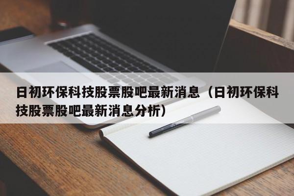 日初环保科技股票股吧最新消息（日初环保科技股票股吧最新消息分析）