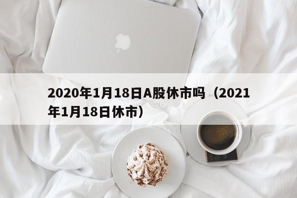 2020年1月18日A股休市吗（2021年1月18日休市）