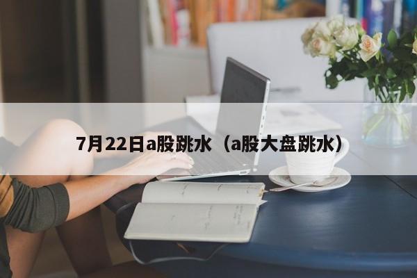 7月22日a股跳水（a股大盘跳水）