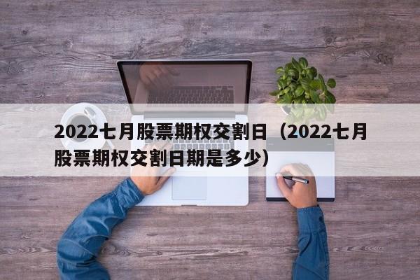 2022七月股票期权交割日（2022七月股票期权交割日期是多少）