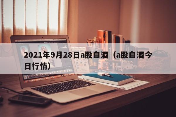 2021年9月28日a股白酒（a股白酒今日行情）