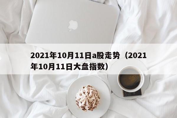 2021年10月11日a股走势（2021年10月11日大盘指数）