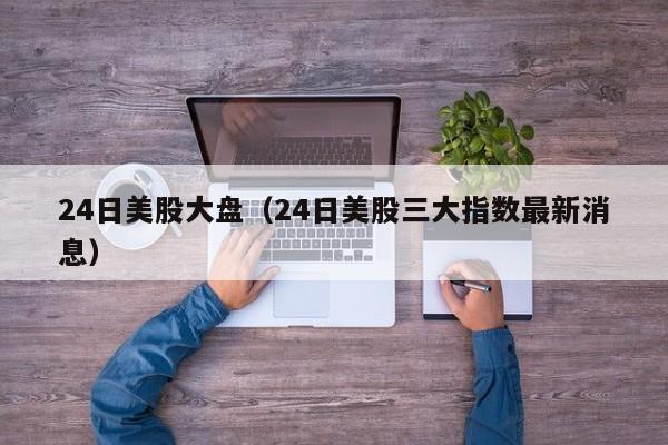 24日美股大盘（24日美股三大指数最新消息）