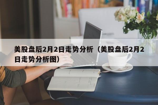 美股盘后2月2日走势分析（美股盘后2月2日走势分析图）