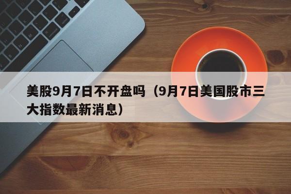 美股9月7日不开盘吗（9月7日美国股市三大指数最新消息）