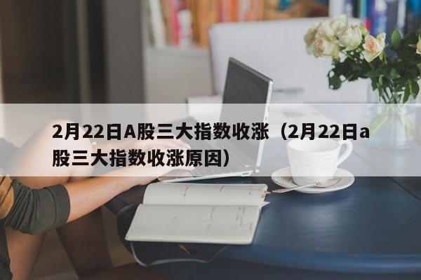 2月22日A股三大指数收涨（2月22日a股三大指数收涨原因）